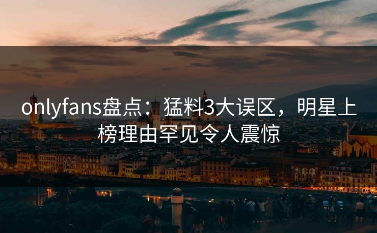 onlyfans盘点：猛料3大误区，明星上榜理由罕见令人震惊