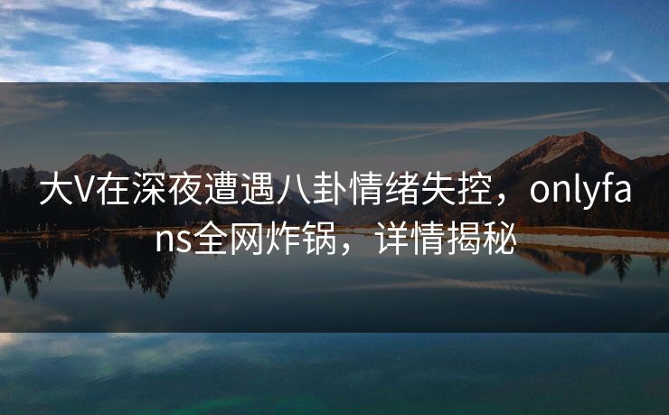 大V在深夜遭遇八卦情绪失控,onlyfans全网炸锅,详情揭秘 大V在深夜遭遇八卦情绪失控,onlyfans全网炸锅,详情揭秘