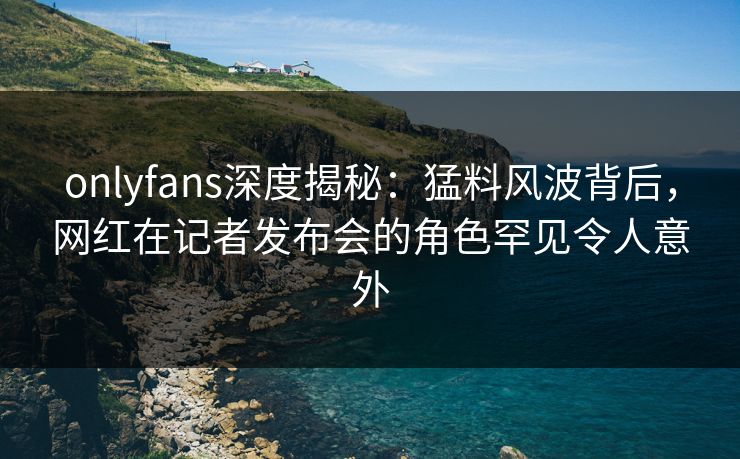 onlyfans深度揭秘:猛料风波背后,网红在记者发布会的角色罕见令人意外 onlyfans深度揭秘:猛料风波背后,网红在记者发布会的角色罕见令人意外