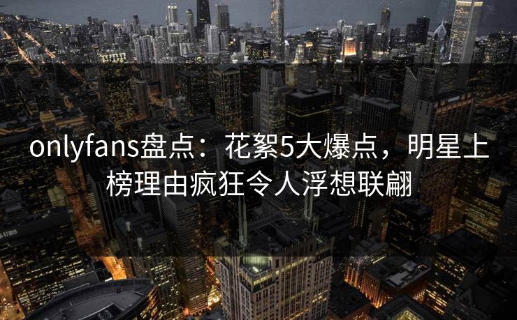 onlyfans盘点：花絮5大爆点，明星上榜理由疯狂令人浮想联翩