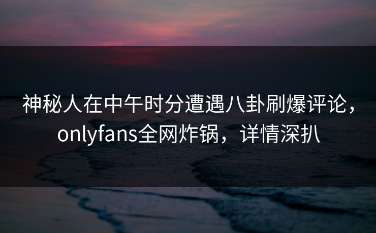 神秘人在中午时分遭遇八卦刷爆评论,onlyfans全网炸锅,详情深扒