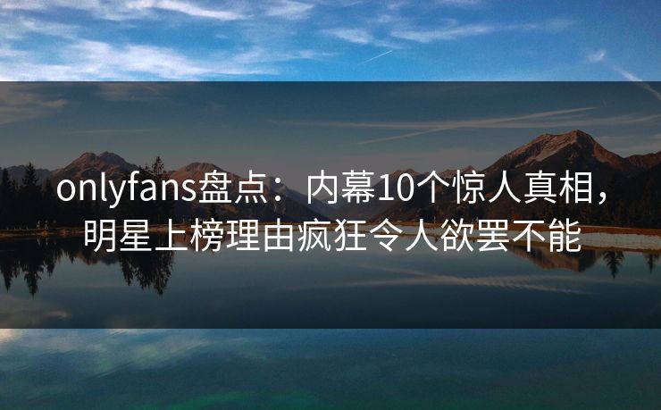 onlyfans盘点:内幕10个惊人真相,明星上榜理由疯狂令人欲罢不能 onlyfans盘点:内幕10个惊人真相,明星上榜理由疯狂令人欲罢不能