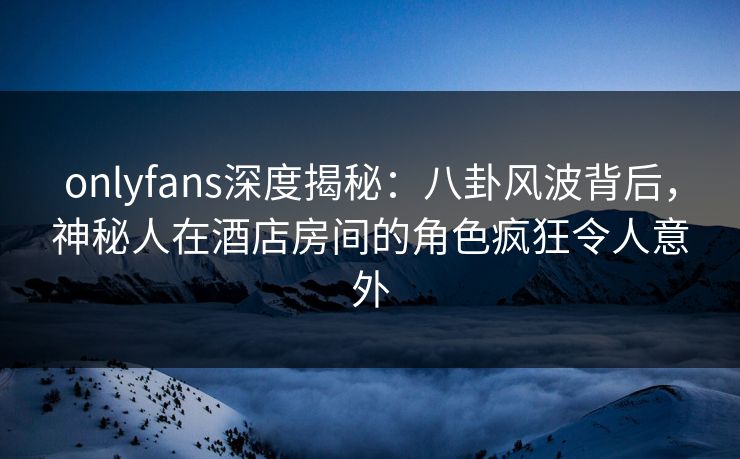 onlyfans深度揭秘：八卦风波背后，神秘人在酒店房间的角色疯狂令人意外