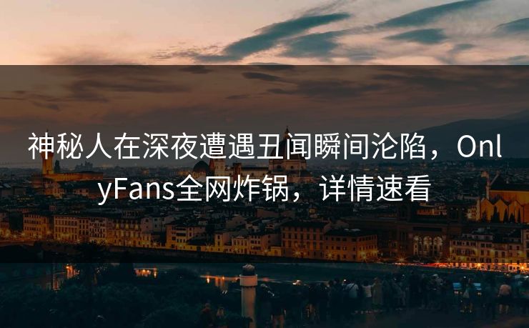 神秘人在深夜遭遇丑闻瞬间沦陷，OnlyFans全网炸锅，详情速看