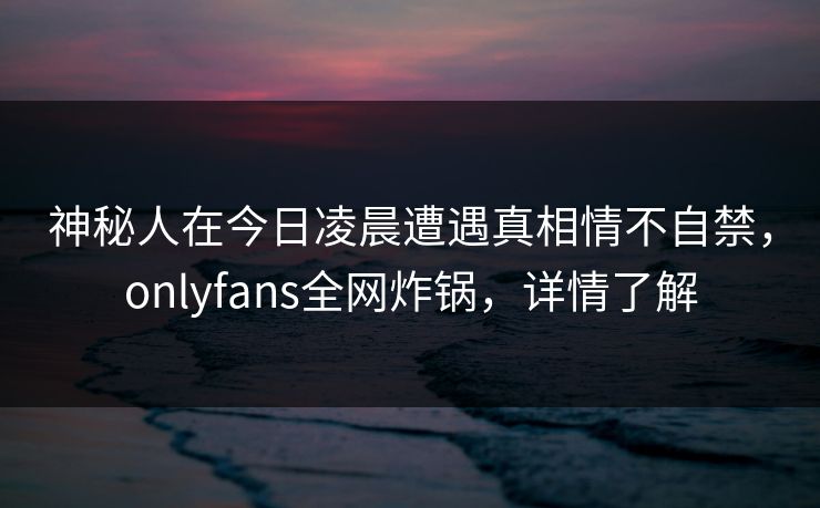 神秘人在今日凌晨遭遇真相情不自禁，onlyfans全网炸锅，详情了解