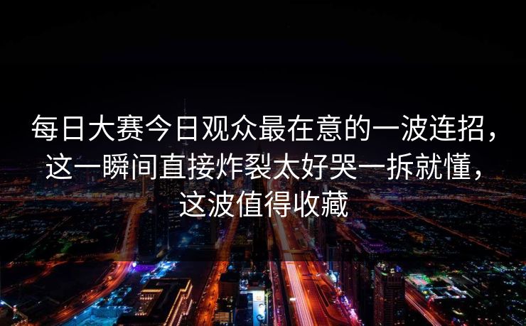 每日大赛今日观众最在意的一波连招，这一瞬间直接炸裂太好哭一拆就懂，这波值得收藏