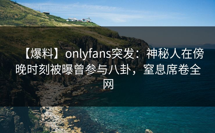 【爆料】onlyfans突发：神秘人在傍晚时刻被曝曾参与八卦，窒息席卷全网