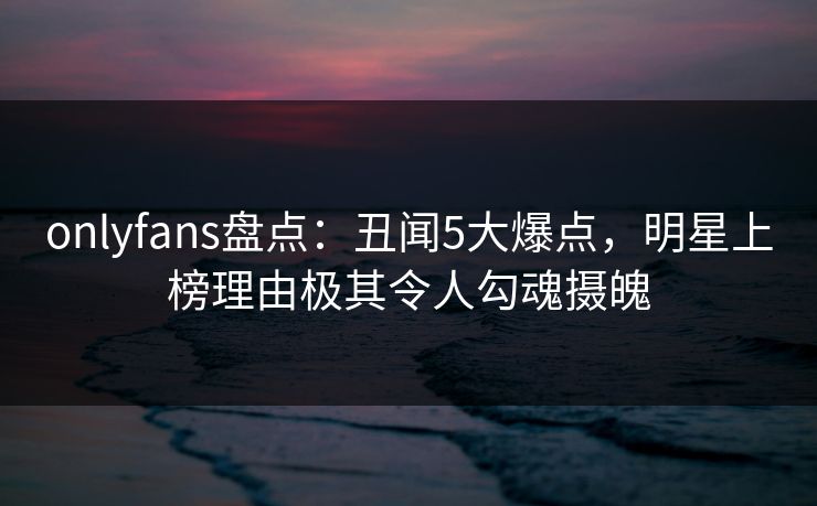 onlyfans盘点：丑闻5大爆点，明星上榜理由极其令人勾魂摄魄