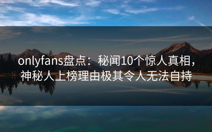 onlyfans盘点：秘闻10个惊人真相，神秘人上榜理由极其令人无法自持