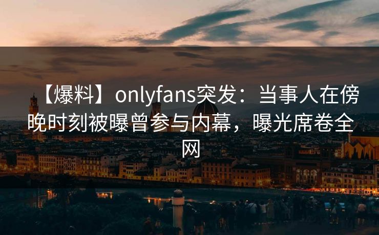 【爆料】onlyfans突发：当事人在傍晚时刻被曝曾参与内幕，曝光席卷全网