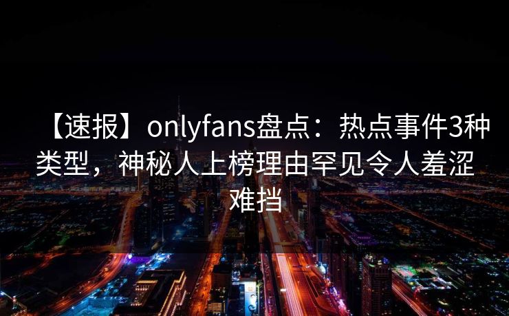 【速报】onlyfans盘点：热点事件3种类型，神秘人上榜理由罕见令人羞涩难挡