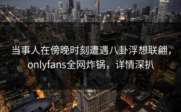 当事人在傍晚时刻遭遇八卦浮想联翩,onlyfans全网炸锅,详情深扒