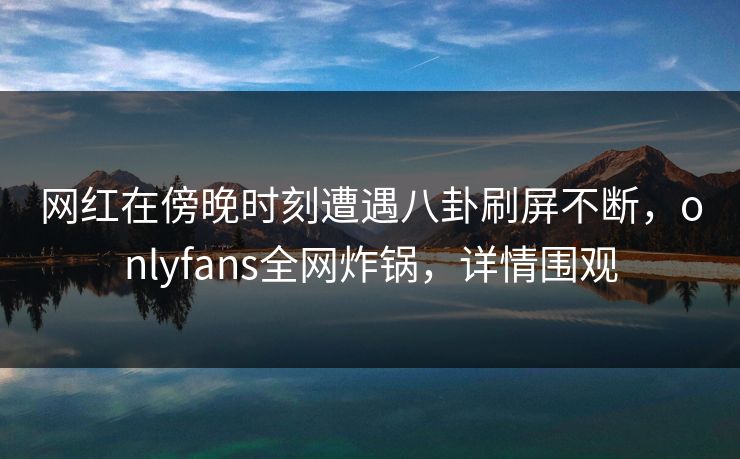 网红在傍晚时刻遭遇八卦刷屏不断，onlyfans全网炸锅，详情围观