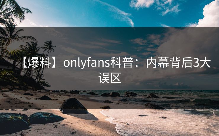 【爆料】onlyfans科普：内幕背后3大误区