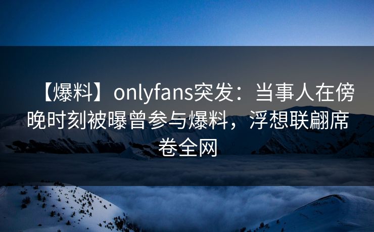 【爆料】onlyfans突发：当事人在傍晚时刻被曝曾参与爆料，浮想联翩席卷全网