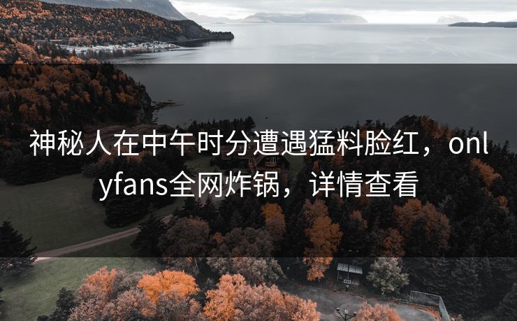 神秘人在中午时分遭遇猛料脸红，onlyfans全网炸锅，详情查看