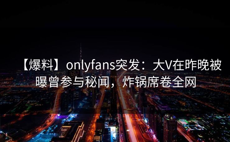 【爆料】onlyfans突发：大V在昨晚被曝曾参与秘闻，炸锅席卷全网