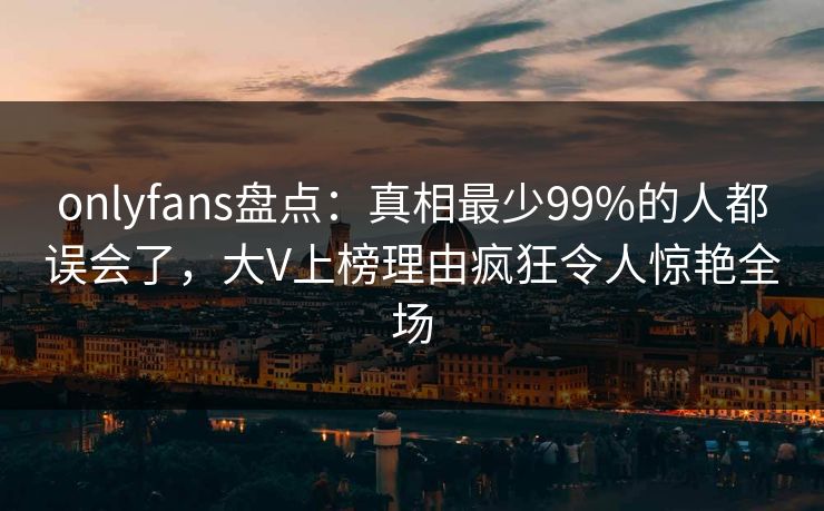 onlyfans盘点：真相最少99%的人都误会了，大V上榜理由疯狂令人惊艳全场