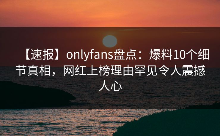【速报】onlyfans盘点：爆料10个细节真相，网红上榜理由罕见令人震撼人心