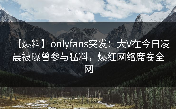 【爆料】onlyfans突发：大V在今日凌晨被曝曾参与猛料，爆红网络席卷全网