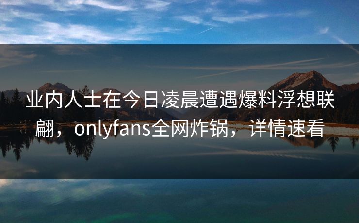 业内人士在今日凌晨遭遇爆料浮想联翩,onlyfans全网炸锅,详情速看
