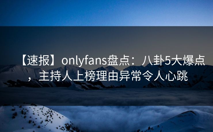 【速报】onlyfans盘点：八卦5大爆点，主持人上榜理由异常令人心跳