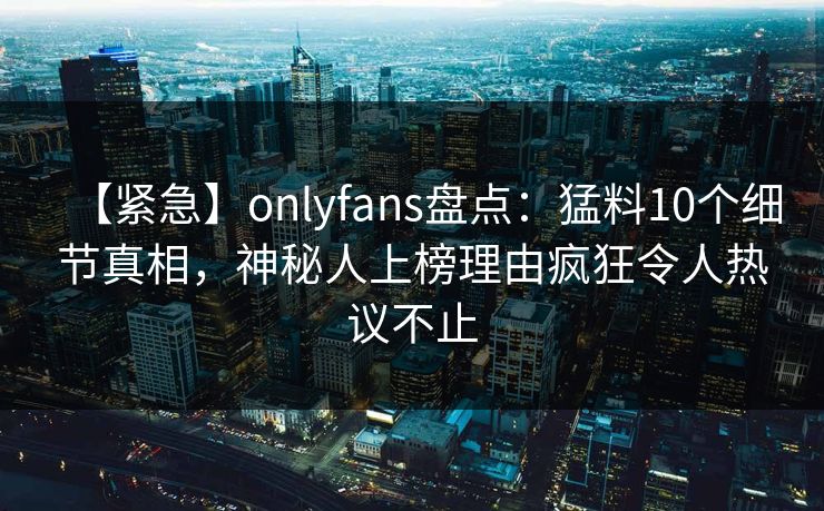 【紧急】onlyfans盘点：猛料10个细节真相，神秘人上榜理由疯狂令人热议不止
