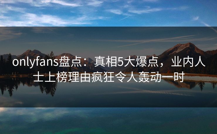 onlyfans盘点：真相5大爆点，业内人士上榜理由疯狂令人轰动一时