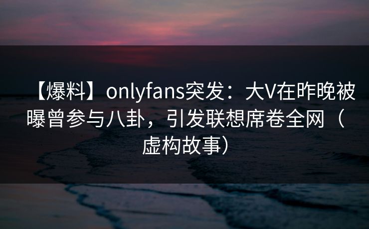 【爆料】onlyfans突发：大V在昨晚被曝曾参与八卦，引发联想席卷全网（虚构故事）