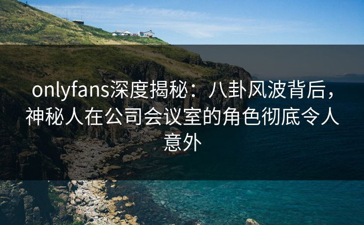 onlyfans深度揭秘:八卦风波背后,神秘人在公司会议室的角色彻底令人意外 onlyfans深度揭秘:八卦风波背后,神秘人在公司会议室的角色彻底令人意外