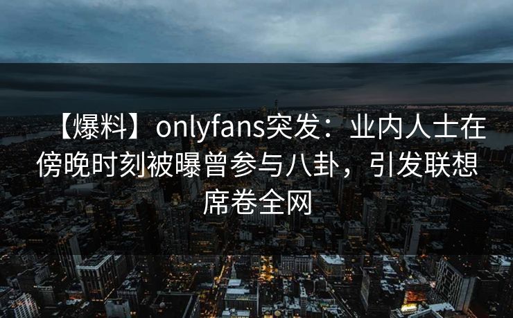 【爆料】onlyfans突发：业内人士在傍晚时刻被曝曾参与八卦，引发联想席卷全网