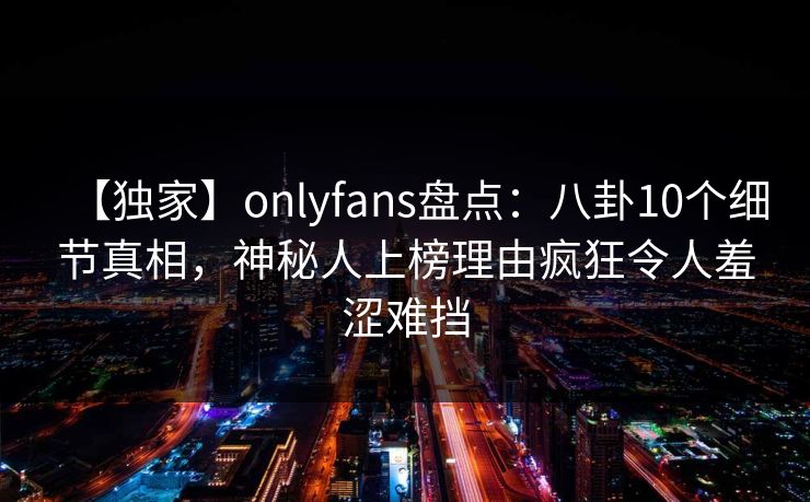 【独家】onlyfans盘点：八卦10个细节真相，神秘人上榜理由疯狂令人羞涩难挡