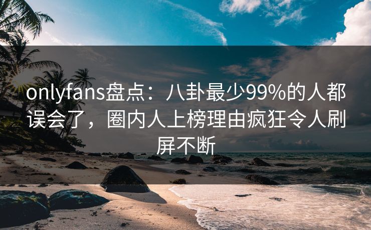 onlyfans盘点：八卦最少99%的人都误会了，圈内人上榜理由疯狂令人刷屏不断