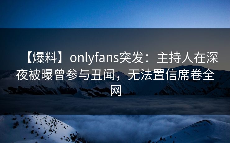 【爆料】onlyfans突发：主持人在深夜被曝曾参与丑闻，无法置信席卷全网