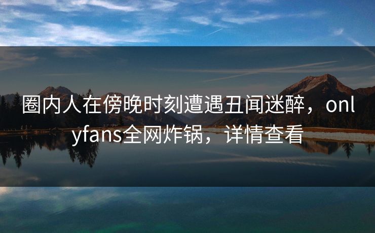 圈内人在傍晚时刻遭遇丑闻迷醉,onlyfans全网炸锅,详情查看
