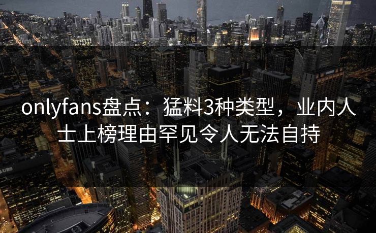 onlyfans盘点：猛料3种类型，业内人士上榜理由罕见令人无法自持