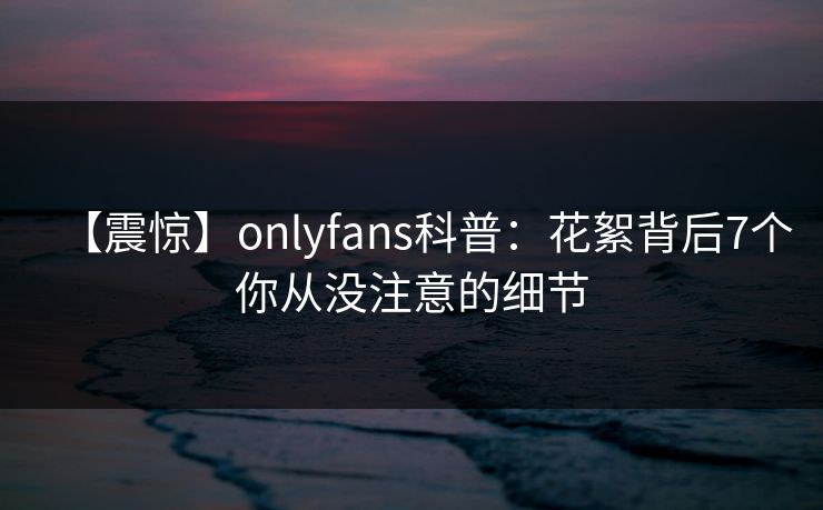 【震惊】onlyfans科普：花絮背后7个你从没注意的细节