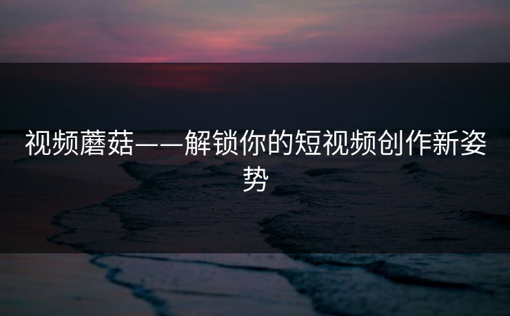 视频蘑菇——解锁你的短视频创作新姿势