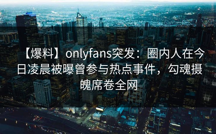 【爆料】onlyfans突发：圈内人在今日凌晨被曝曾参与热点事件，勾魂摄魄席卷全网
