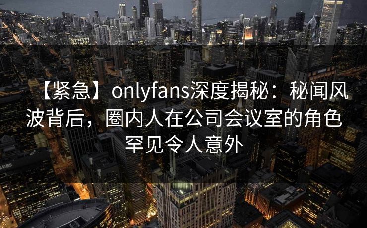 【紧急】onlyfans深度揭秘：秘闻风波背后，圈内人在公司会议室的角色罕见令人意外