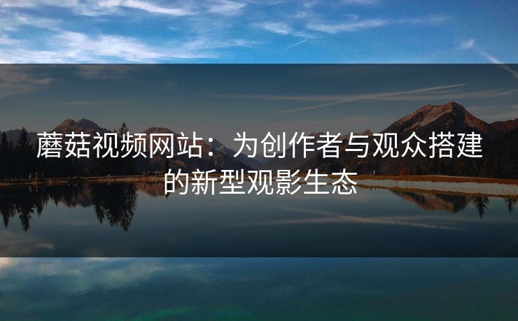 蘑菇视频网站：为创作者与观众搭建的新型观影生态