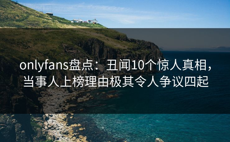 onlyfans盘点:丑闻10个惊人真相,当事人上榜理由极其令人争议四起