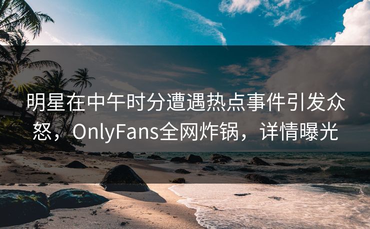 明星在中午时分遭遇热点事件引发众怒,OnlyFans全网炸锅,详情曝光