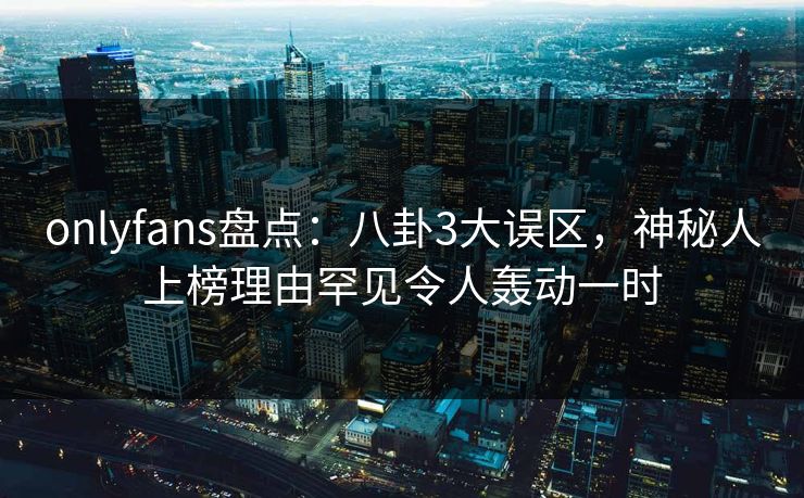 onlyfans盘点：八卦3大误区，神秘人上榜理由罕见令人轰动一时