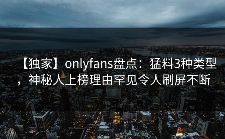 【独家】onlyfans盘点：猛料3种类型，神秘人上榜理由罕见令人刷屏不断