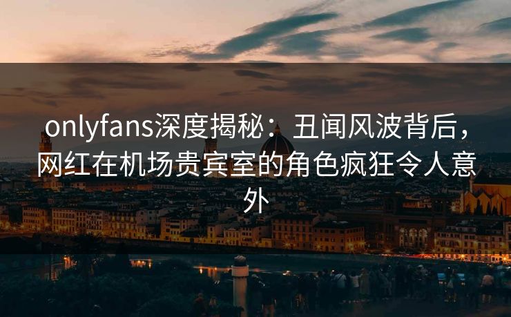onlyfans深度揭秘：丑闻风波背后，网红在机场贵宾室的角色疯狂令人意外