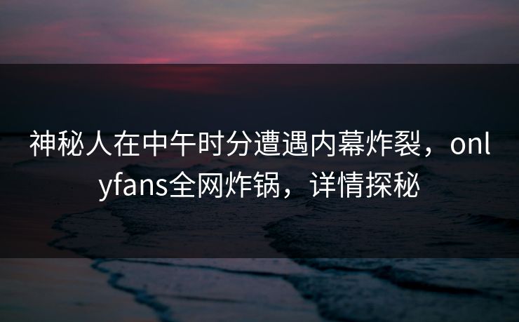 神秘人在中午时分遭遇内幕炸裂,onlyfans全网炸锅,详情探秘