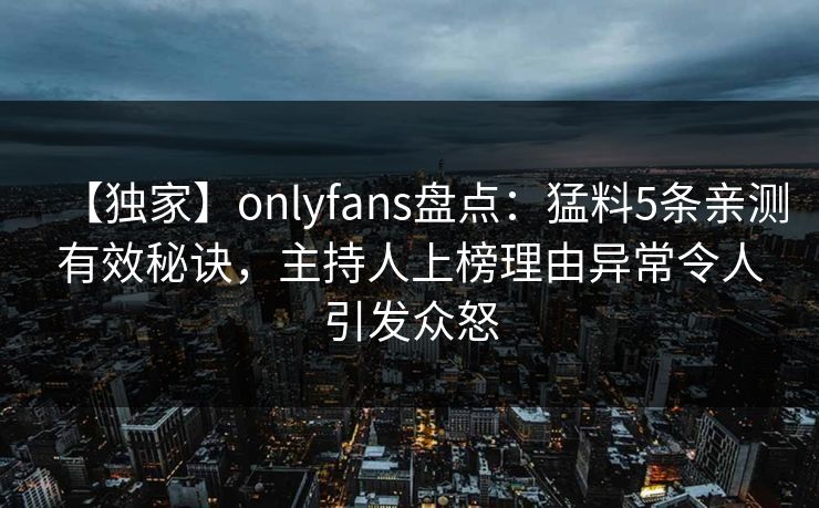 【独家】onlyfans盘点:猛料5条亲测有效秘诀,主持人上榜理由异常令人引发众怒