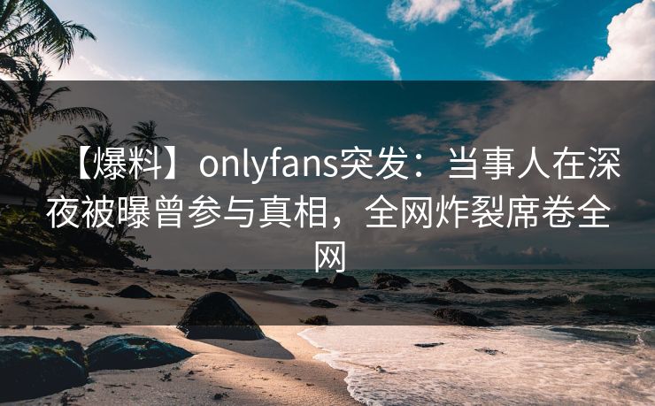 【爆料】onlyfans突发:当事人在深夜被曝曾参与真相,全网炸裂席卷全网