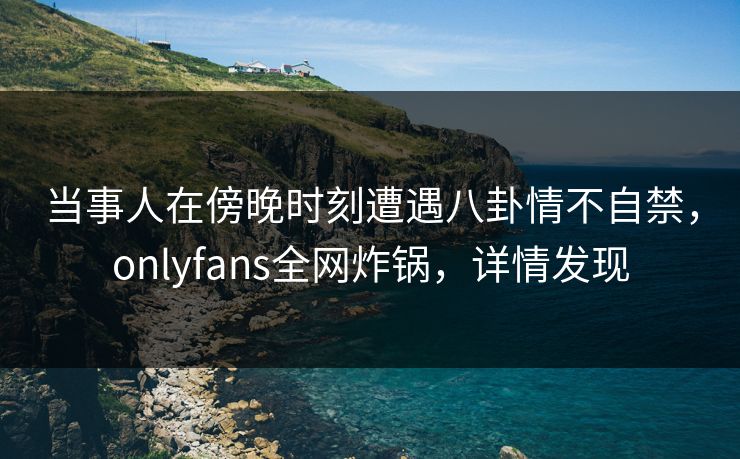 当事人在傍晚时刻遭遇八卦情不自禁,onlyfans全网炸锅,详情发现